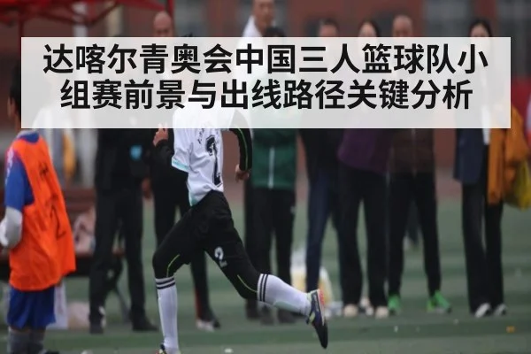 达喀尔青奥会中国三人篮球队小组赛前景与出线路径关键分析 - NG28